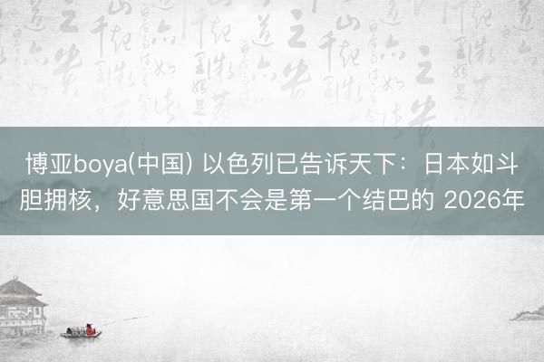 博亚boya(中国) 以色列已告诉天下:日本如斗胆拥核,好意思国不会是第一个结巴的 2026年
