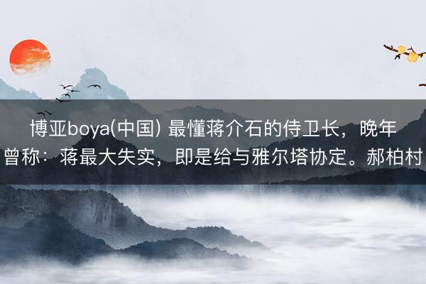 博亚boya(中国) 最懂蒋介石的侍卫长，晚年曾称：蒋最大失实，即是给与雅尔塔协定。郝柏村