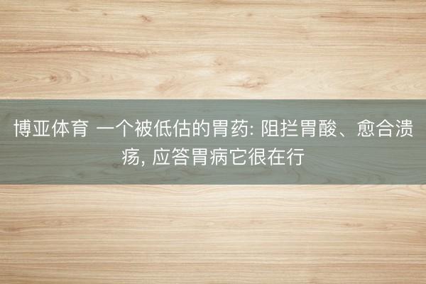 博亚体育 一个被低估的胃药: 阻拦胃酸、愈合溃疡， 应答胃病它很在行