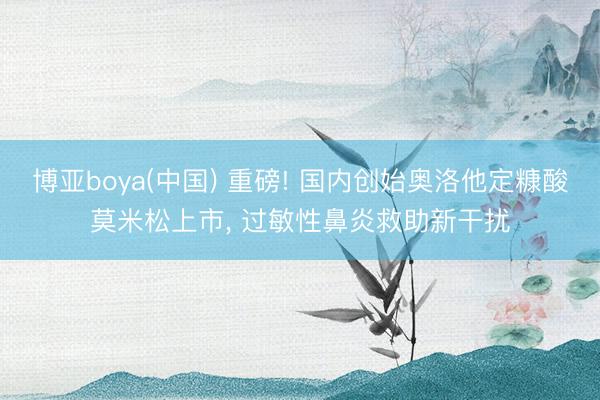 博亚boya(中国) 重磅! 国内创始奥洛他定糠酸莫米松上市， 过敏性鼻炎救助新干扰