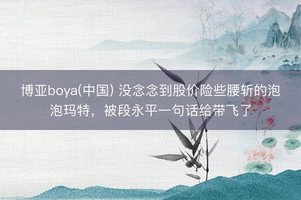 博亚boya(中国) 没念念到股价险些腰斩的泡泡玛特，被段永平一句话给带飞了