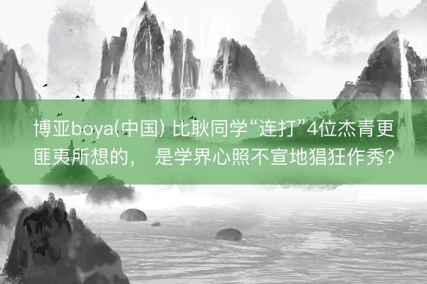 博亚boya(中国) 比耿同学“连打”4位杰青更匪夷所想的， 是学界心照不宣地猖狂作秀？
