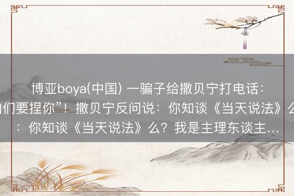 博亚boya(中国) 一骗子给撒贝宁打电话：“你是东谈主估客，咱们要捏你”！撒贝宁反问说：你知谈《当天说法》么？我是主理东谈主…