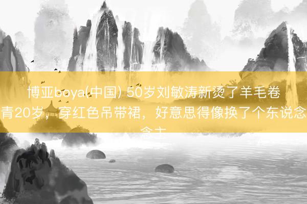 博亚boya(中国) 50岁刘敏涛新烫了羊毛卷年青20岁，穿红色吊带裙，好意思得像换了个东说念主
