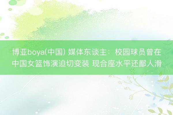 博亚boya(中国) 媒体东谈主：校园球员曾在中国女篮饰演迫切变装 现合座水平还鄙人滑
