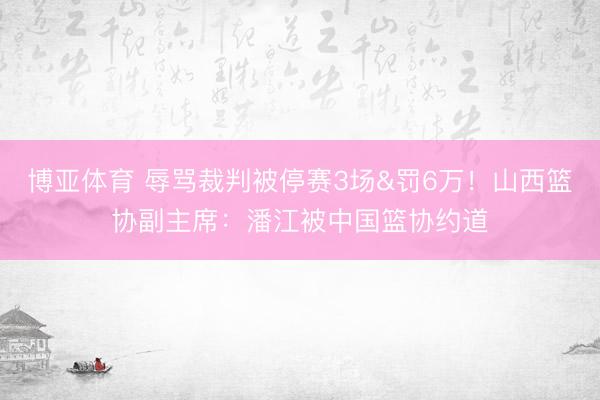 博亚体育 辱骂裁判被停赛3场&罚6万！山西篮协副主席：潘江被中国篮协约道