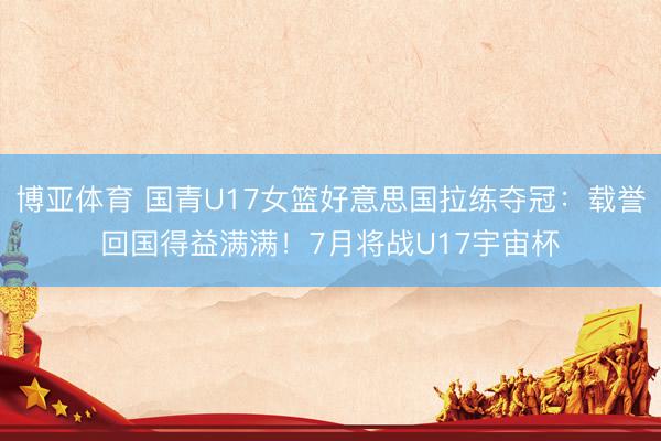 博亚体育 国青U17女篮好意思国拉练夺冠：载誉回国得益满满！7月将战U17宇宙杯