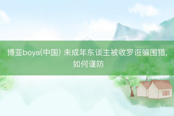 博亚boya(中国) 未成年东谈主被收罗诳骗围猎， 如何谨防