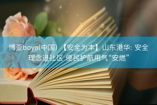 博亚boya(中国) 【安全为本】山东港华: 安全理念进社区 便民护航用气“安燃”