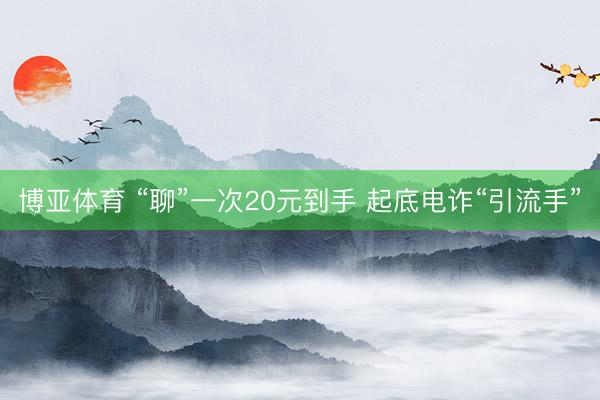 博亚体育 “聊”一次20元到手 起底电诈“引流手”