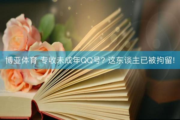 博亚体育 专收未成年QQ号? 这东谈主已被拘留!