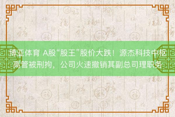 博亚体育 A股“股王”股价大跌!源杰科技中枢高管被刑拘,公司火速撤销其副总司理职务