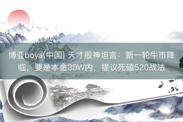 博亚boya(中国) 天才股神坦言：新一轮牛市降临，要是本金30W内，提议死磕520战法