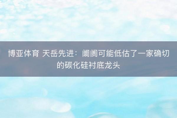 博亚体育 天岳先进：阛阓可能低估了一家确切的碳化硅衬底龙头