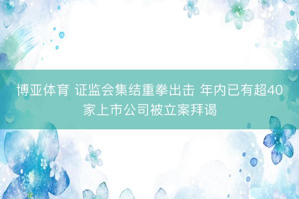 博亚体育 证监会集结重拳出击 年内已有超40家上市公司被立案拜谒