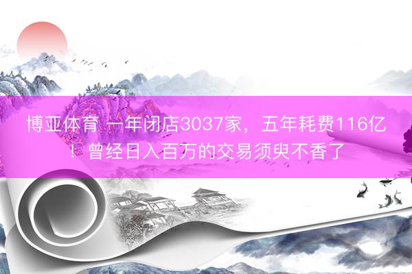 博亚体育 一年闭店3037家，五年耗费116亿！曾经日入百万的交易须臾不香了