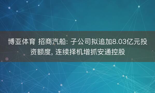 博亚体育 招商汽船: 子公司拟追加8.03亿元投资额度， 连续择机增抓安通控股