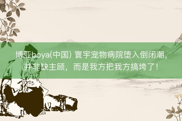博亚boya(中国) 寰宇宠物病院堕入倒闭潮，并非缺主顾，而是我方把我方搞垮了！
