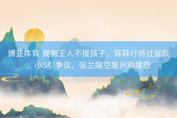 博亚体育 提狗王人不提孩子，箖箖行将过诞辰，小S引争议，张兰隔空复兴别埋怨
