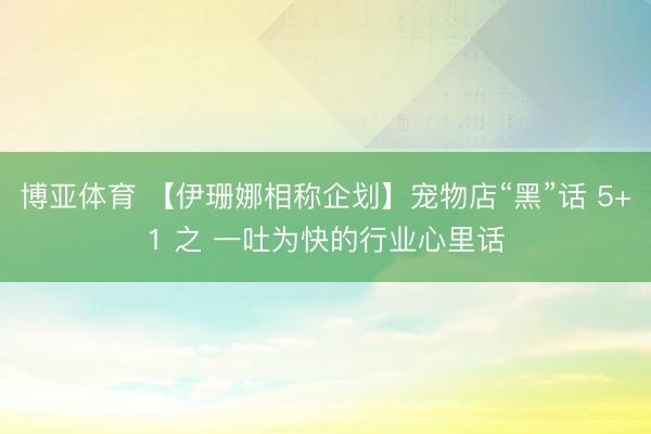 博亚体育 【伊珊娜相称企划】宠物店“黑”话 5+1 之 一吐为快的行业心里话