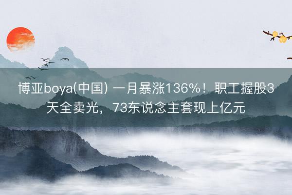 博亚boya(中国) 一月暴涨136%！职工握股3天全卖光，73东说念主套现上亿元
