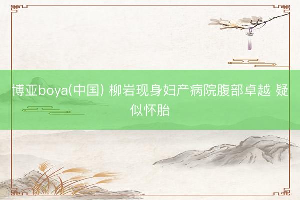 博亚boya(中国) 柳岩现身妇产病院腹部卓越 疑似怀胎