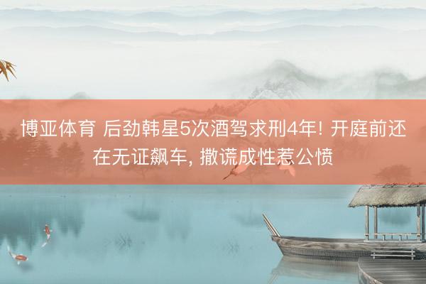 博亚体育 后劲韩星5次酒驾求刑4年! 开庭前还在无证飙车, 撒谎成性惹公愤