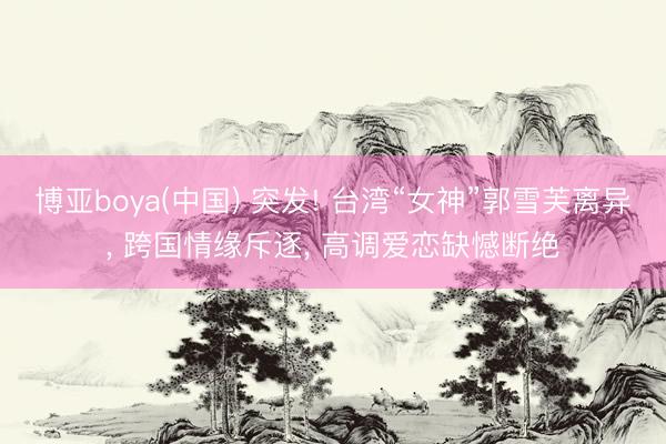 博亚boya(中国) 突发! 台湾“女神”郭雪芙离异， 跨国情缘斥逐， 高调爱恋缺憾断绝