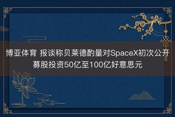 博亚体育 报谈称贝莱德酌量对SpaceX初次公开募股投资50亿至100亿好意思元