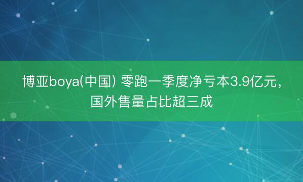 博亚boya(中国) 零跑一季度净亏本3.9亿元，国外售量占比超三成