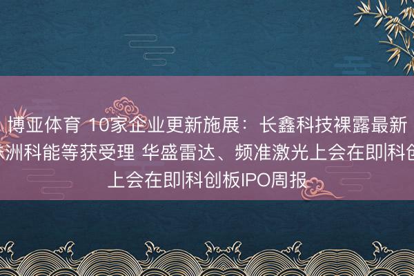 博亚体育 10家企业更新施展：长鑫科技裸露最新财务数据 株洲科能等获受理 华盛雷达、频准激光上会在即|科创板IPO周报