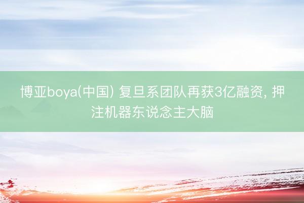 博亚boya(中国) 复旦系团队再获3亿融资， 押注机器东说念主大脑