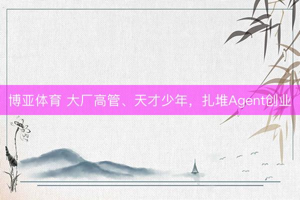 博亚体育 大厂高管、天才少年,扎堆Agent创业