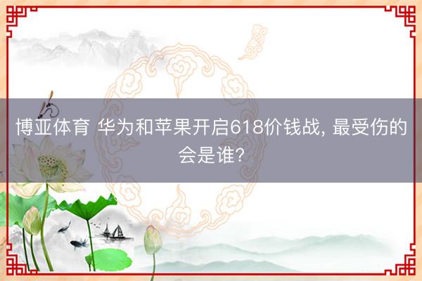 博亚体育 华为和苹果开启618价钱战， 最受伤的会是谁?
