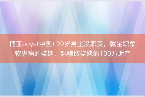 博亚boya(中国) 20岁男主没职责，就全职柔软患病的姥姥，想赚取姥姥的100万遗产