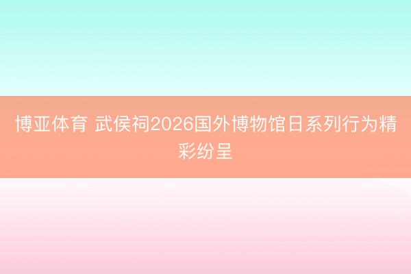 博亚体育 武侯祠2026国外博物馆日系列行为精彩纷呈