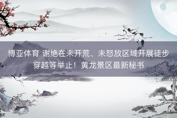 博亚体育 谢绝在未开荒、未怒放区域开展徒步穿越等举止！黄龙景区最新秘书