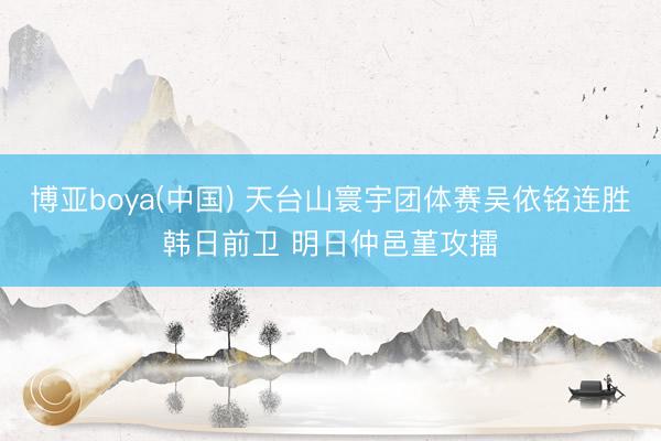 博亚boya(中国) 天台山寰宇团体赛吴依铭连胜韩日前卫 明日仲邑堇攻擂