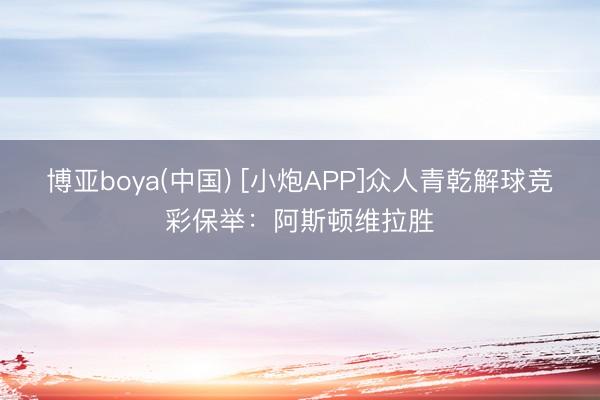 博亚boya(中国) [小炮APP]众人青乾解球竞彩保举：阿斯顿维拉胜