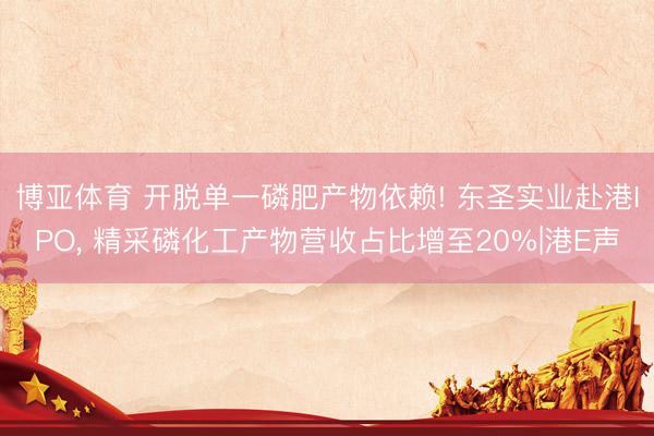 博亚体育 开脱单一磷肥产物依赖! 东圣实业赴港IPO， 精采磷化工产物营收占比增至20%|港E声