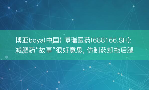 博亚boya(中国) 博瑞医药(688166.SH): 减肥药“故事”很好意思， 仿制药却拖后腿