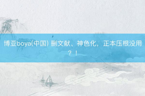 博亚boya(中国) 删文献、神色化，正本压根没用？！