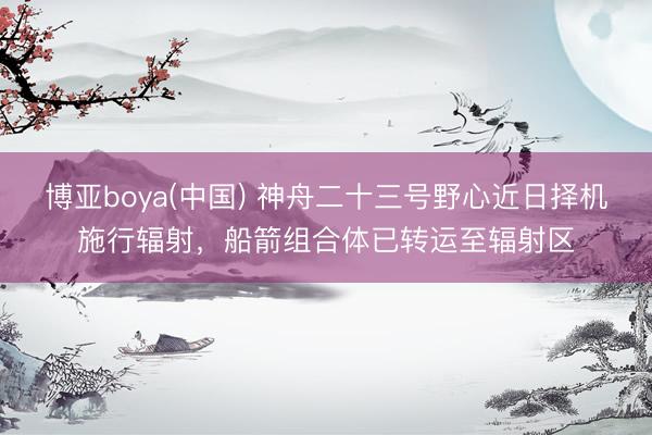 博亚boya(中国) 神舟二十三号野心近日择机施行辐射，船箭组合体已转运至辐射区