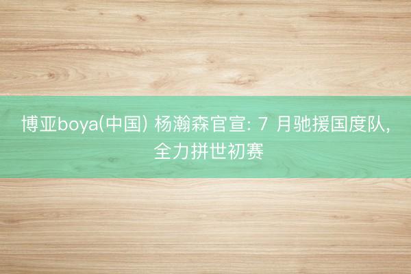 博亚boya(中国) 杨瀚森官宣: 7 月驰援国度队， 全力拼世初赛