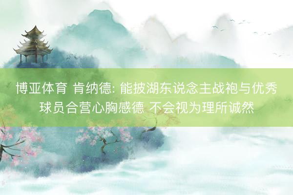 博亚体育 肯纳德: 能披湖东说念主战袍与优秀球员合营心胸感德 不会视为理所诚然