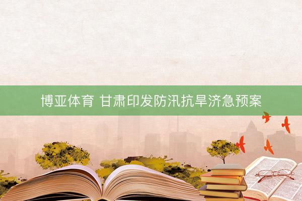 博亚体育 甘肃印发防汛抗旱济急预案