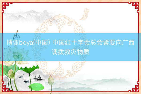 博亚boya(中国) 中国红十字会总会紧要向广西调拨救灾物质