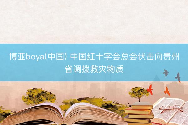 博亚boya(中国) 中国红十字会总会伏击向贵州省调拨救灾物质