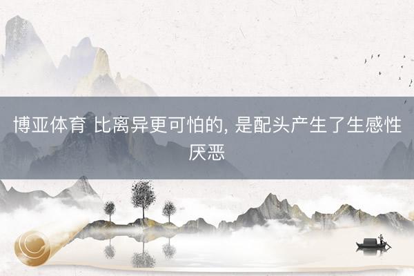 博亚体育 比离异更可怕的， 是配头产生了生感性厌恶