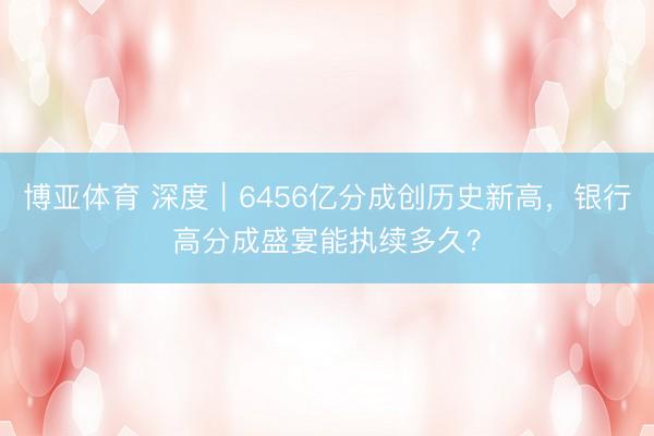 博亚体育 深度｜6456亿分成创历史新高，银行高分成盛宴能执续多久？